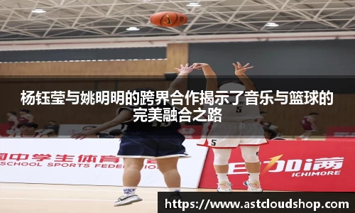 杨钰莹与姚明明的跨界合作揭示了音乐与篮球的完美融合之路