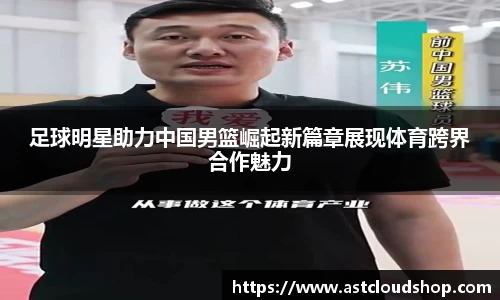 足球明星助力中国男篮崛起新篇章展现体育跨界合作魅力