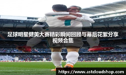足球明星健美大赛精彩瞬间回顾与幕后花絮分享视频合集