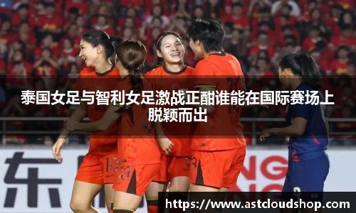 泰国女足与智利女足激战正酣谁能在国际赛场上脱颖而出